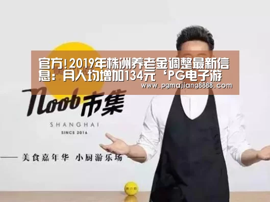 官方!2019年株洲养老金调整最新信息:月人均增加134元‘PG电子游戏’(图3) PG电子游戏